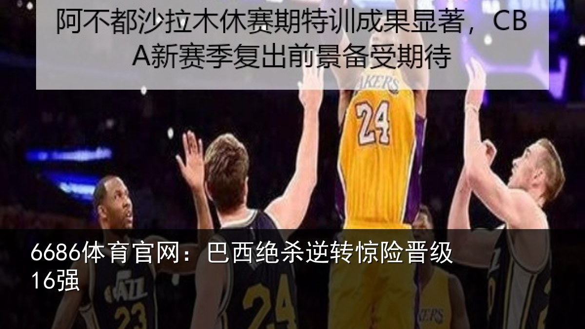 6686体育官网：巴西绝杀逆转惊险晋级16强