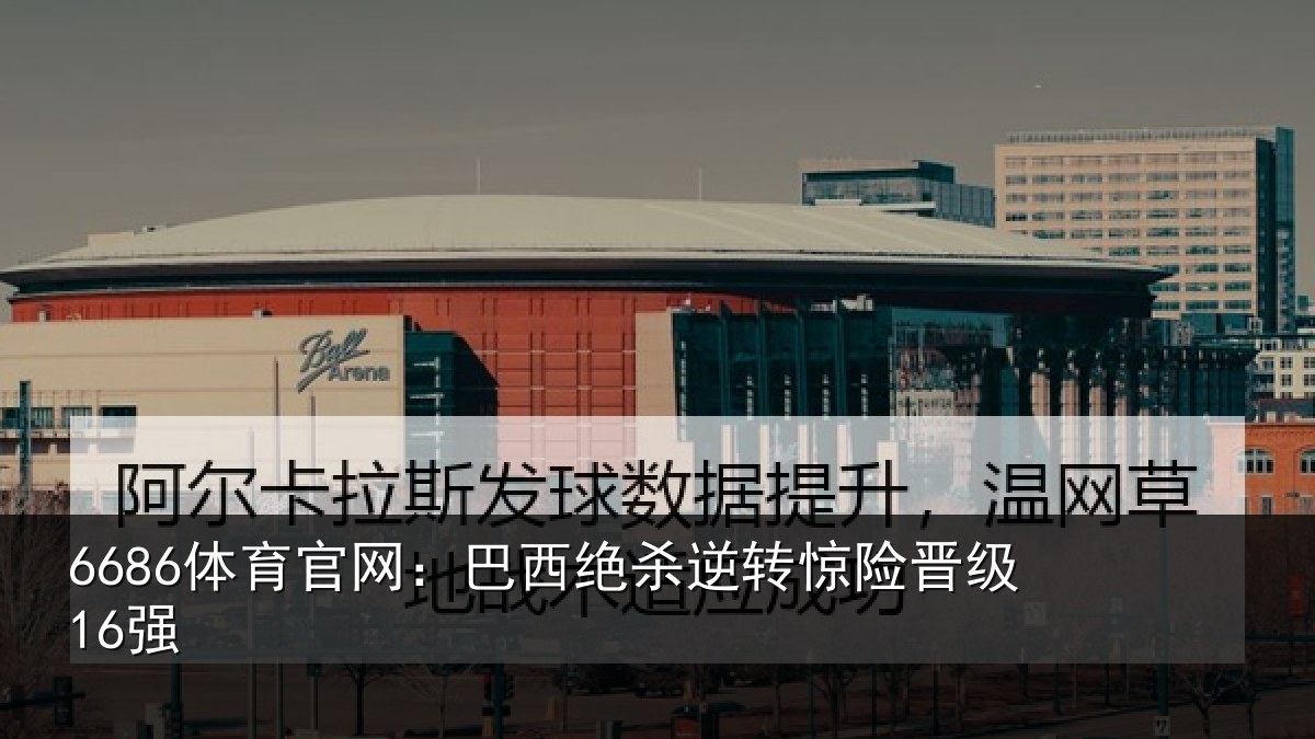 6686体育官网:巴西绝杀逆转惊险晋级16强