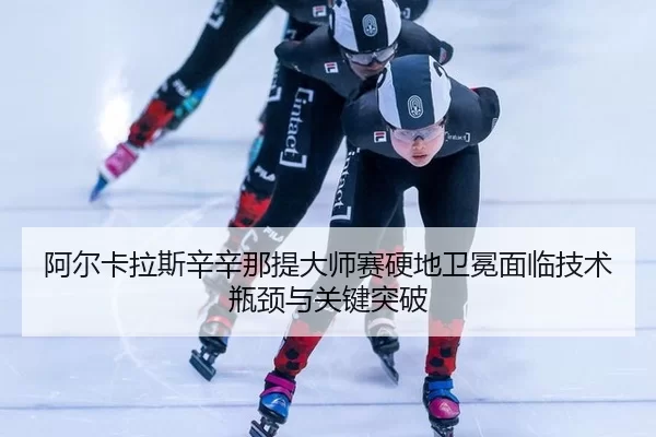 阿尔卡拉斯辛辛那提大师赛硬地卫冕面临技术瓶颈与关键突破