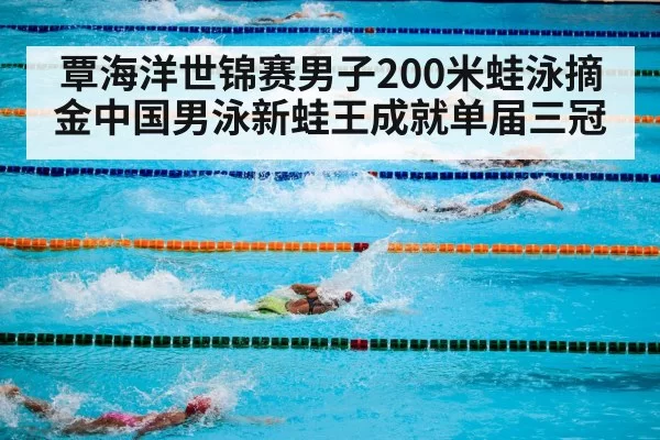 覃海洋世锦赛男子200米蛙泳摘金中国男泳新蛙王成就单届三冠