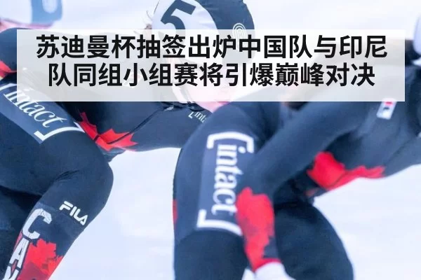苏迪曼杯抽签出炉中国队与印尼队同组小组赛将引爆巅峰对决